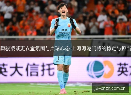 颜骏凌谈更衣室氛围与点球心态 上海海港门将的稳定与担当
